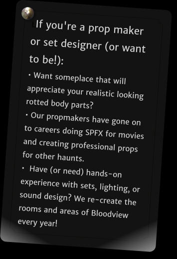 LIf you're a prop maker or set designer (or want to be!): • Want someplace that will appreciate your realistic looking rotted body parts?  • Our propmakers have gone on to careers doing SPFX for movies and creating professional props for other haunts.  •  Have (or need) hands-on experience with sets, lighting, or sound design? We re-create the rooms and areas of Bloodview every year!