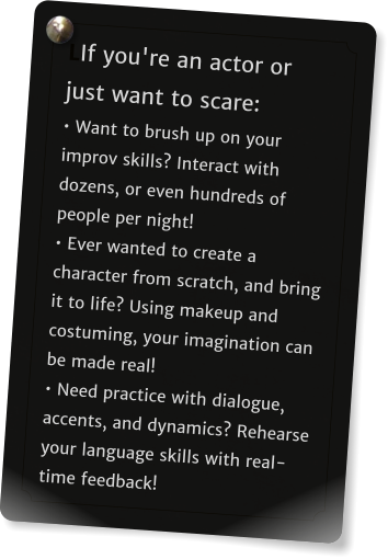LIf you're an actor or just want to scare: • Want to brush up on your improv skills? Interact with dozens, or even hundreds of people per night!  • Ever wanted to create a character from scratch, and bring it to life? Using makeup and costuming, your imagination can be made real!  • Need practice with dialogue, accents, and dynamics? Rehearse your language skills with real-time feedback!