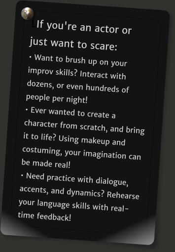 LIf you're an actor or just want to scare:  Want to brush up on your improv skills? Interact with dozens, or even hundreds of people per night!   Ever wanted to create a character from scratch, and bring it to life? Using makeup and costuming, your imagination can be made real!   Need practice with dialogue, accents, and dynamics? Rehearse your language skills with real-time feedback!