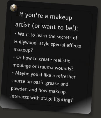 LIf you're a makeup artist (or want to be!):  Want to learn the secrets of Hollywood-style special effects makeup?  Or how to create realistic moulage or trauma wounds?   Maybe youd like a refresher course on basic grease and powder, and how makeup interacts with stage lighting?