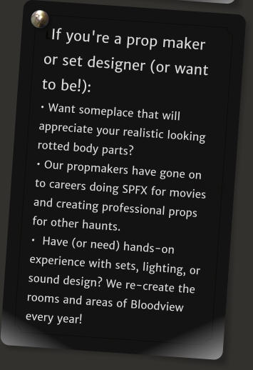 LIf you're a prop maker or set designer (or want to be!):  Want someplace that will appreciate your realistic looking rotted body parts?   Our propmakers have gone on to careers doing SPFX for movies and creating professional props for other haunts.    Have (or need) hands-on experience with sets, lighting, or sound design? We re-create the rooms and areas of Bloodview every year!
