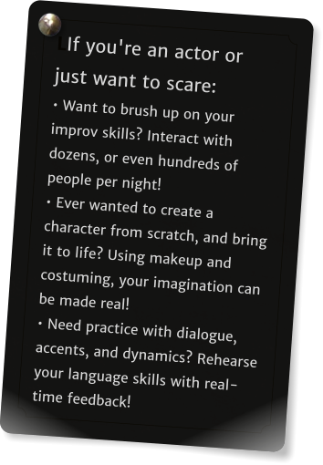 LIf you're an actor or just want to scare:  Want to brush up on your improv skills? Interact with dozens, or even hundreds of people per night!   Ever wanted to create a character from scratch, and bring it to life? Using makeup and costuming, your imagination can be made real!   Need practice with dialogue, accents, and dynamics? Rehearse your language skills with real-time feedback!