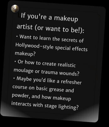 LIf you're a makeup artist (or want to be!):  Want to learn the secrets of Hollywood-style special effects makeup?  Or how to create realistic moulage or trauma wounds?   Maybe youd like a refresher course on basic grease and powder, and how makeup interacts with stage lighting?