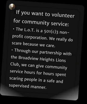 LIf you want to volunteer for community service:  The L.o.T. is a 501(c)3 non-profit corporation. We really do scare because we care.  Through our partnership with the Broadview Heights Lions Club, we can give community service hours for hours spent scaring people in a safe and supervised manner.