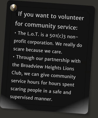 LIf you want to volunteer for community service:  The L.o.T. is a 501(c)3 non-profit corporation. We really do scare because we care.  Through our partnership with the Broadview Heights Lions Club, we can give community service hours for hours spent scaring people in a safe and supervised manner.